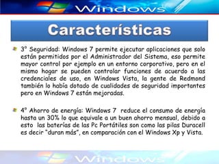 3° Seguridad: Windows 7 permite ejecutar aplicaciones que solo
están permitidos por el Administrador del Sistema, eso permite
mayor control por ejemplo en un entorno corporativo, pero en el
mismo hogar se pueden controlar funciones de acuerdo a las
credenciales de uso, en Windows Vista, la gente de Redmond
también lo había dotado de cualidades de seguridad importantes
pero en Windows 7 están mejoradas.

4° Ahorro de energía: Windows 7 reduce el consumo de energía
hasta un 30% lo que equivale a un buen ahorro mensual, debido a
esto las baterías de las Pc Portátiles son como las pilas Duracell
es decir “duran más”, en comparación con el Windows Xp y Vista.
 