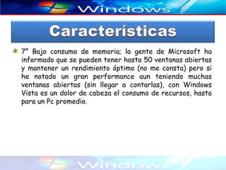 7° Bajo consumo de memoria; la gente de Microsoft ha
informado que se pueden tener hasta 50 ventanas abiertas
y mantener un rendimiento óptimo (no me consta) pero si
he notado un gran performance aun teniendo muchas
ventanas abiertas (sin llegar a contarlas), con Windows
Vista es un dolor de cabeza el consumo de recursos, hasta
para un Pc promedio.
 
