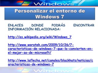 ENLACES   DONDE     PODRÁS               ENCONTRAR
INFORMACIÓN RELACIONADA:

http://es.wikipedia.org/wiki/Windows_7

http://www.woratek.com/2009/10/26/7-
caracteristicas-de-windows-7-que-lo-convierten-en-
el-mejor-so-de-microsoft/

http://www.laflecha.net/canales/blackhats/noticias/c
aracteristicas-de-windows-7
 