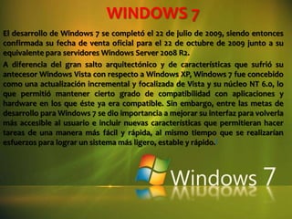 WINDOWS 7 El desarrollo de Windows 7 se completó el 22 de julio de 2009, siendo entonces confirmada su fecha de venta oficial para el 22 de octubre de 2009 junto a su equivalente para servidores Windows Server 2008 R2. A diferencia del gran salto arquitectónico y de características que sufrió su antecesor Windows Vista con respecto a Windows XP, Windows 7 fue concebido como una actualización incremental y focalizada de Vista y su núcleo NT 6.0, lo que permitió mantener cierto grado de compatibilidad con aplicaciones y hardware en los que éste ya era compatible. Sin embargo, entre las metas de desarrollo para Windows 7 se dio importancia a mejorar su interfaz para volverla más accesible al usuario e incluir nuevas características que permitieran hacer tareas de una manera más fácil y rápida, al mismo tiempo que se realizarían esfuerzos para lograr un sistema más ligero, estable y rápido.[ 