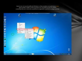 Vamos criar um icone de atalho do Windows 7, a lista completa voce pode baixar AQUIapós escolher o atalho na lista voce deve criar uma pasta na area de trabalhoe renomear ela com o nome de sua preferencia seguido de . (ponto) e o codigo escolhido