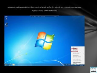 Após a pasta criada, voce verá o icone Quick Launch na barra de tarefas, click sobre ela com o mouse direito e desmarqueMOSTRAR TEXTO   e  MOSTRAR TITULO