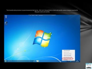Terminando este processo no posicionamento das barras , click com mouse direito na barra de tarefas vazia e marque novamenteBloquear a barra de tarefas