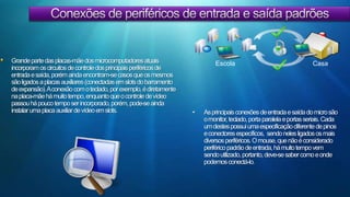 Conexões de periféricos de entrada e saída padrões Grande parte das placas-mãe dos microcomputadores atuais incorporam os circuitos de controle dos principais periféricos de entrada e saída, porém ainda encontram-se casos que os mesmos são ligados a placas auxiliares (conectadas em slots do barramento de expansão). A conexão com o teclado, por exemplo, é diretamente na placa-mãe há muito tempo, enquanto que o controle de vídeo passou há pouco tempo ser incorporado, porém, pode-se ainda instalar uma placa auxiliar de vídeo em slots. CasaEscolaAs principais conexões de entrada e saída do micro são o monitor, teclado, porta paralela e portas seriais. Cada um destes possui uma especificação diferente de pinos e conectores específicos,  sendo neles ligados os mais diversos periféricos. O mouse, que não é considerado periférico padrão de entrada, há muito tempo vem sendo utilizado, portanto, deve-se saber como e onde podemos conectá-lo.Conexões de periféricos de entrada e saída padrões MonitorTodo o micro necessita de um sistema de vídeo para que se possa monitorar sua operação, ver o que se digita ou carrega, acompanhar o andamento de cálculos e verificar os resultados. Os monitores usados com micros hoje em dia são geralmente coloridos e possuem características como a resolução máxima, freqüência de varredura e o dot pich.Os monitores são ligados a placas de vídeo, que têm algumas características básicas: quantidade de memória, modelo do chipset (controlador) e tipo de barramento utilizado (ISA, VESA, PCI, AGP, ...).Algumas placas-mãe possuem controlador de vídeo integrado (on-board), porém mesmo nestes micros pode-se instalar outra placa de vídeo.O teclado ainda é o periférico de entrada mais utilizado. Desde o início de sua utilização em micros, o número de teclas vem aumentando, começando pelo teclado do PC original com 84 teclas até os dias de hoje com 101teclas ou mais. Utilizam em sua maioria o padrão QWERTY US-Internacional, porém a ABNT já padronizou um layout de teclas (baseado no QWERTY, porém com caracteres a mais como a cedilha e uma melhor posição dos acentos gráficos) para ser usado com palavras da língua brasileira.Teclado 
