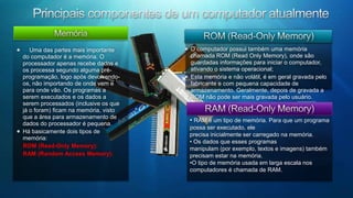 Principais componentes de um computador atualmenteArmazenamento de dados removíveisUnidades de discos e discos removíveis    Dessa forma, temos praticamente 2 tipos de memória no micro: a principal RAM e a secundária,formada por unidades de disco. Por vezes ainda existe uma referência a memória terciária, composta de mídias de cópias de segurança (discos óticos, fitas ...).Como a memória RAM se apaga quando desligamos o micro, devemos ter outros meios de armazenar dados e programas, de forma que eles possam ser utilizados no futuro. Dados e programas devem estar armazenados em memória secundária, geralmente discos magnéticos (disquetes e H.D.) ou ainda meios óticos, disponíveis em CD ou DVD.Acesso às Informações    a Partir de Qualquer Lugar     A quantidade de unidades de discos presente num micro comum é limitada pelas suas conexões nas controladoras na placa-mãe, pelo número de extensões de fonte de alimentação e pelo endereçamento de cada unidade. Usualmente, podemos ter até 2 unidades de disco flexível (disquete, floppy, ...) e até 4 unidades de H.D. (contando junto às unidades de CD-ROM e DVD).