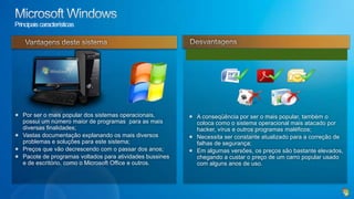 LinuxPrincipais característicasPrincipais vantagensÉ um sistema operacional em fase de maturação, muitas configurações ainda são feitos em linha de comando, exigindo do usuário, maior nível de conhecimento técnico se comparado com o Windows;Por estarmos aculturado com o sistema da Microsoft, há uma dificuldade inicial de se fazer uso do sistema;A principal dificuldade atual encontrada por seus usuários, é a falta de drivers, uma vez que os fabricantes de hardware não têm dado a mesma ênfase ao Linux da mesma forma que dão ao Windows em relação aos seus produtos.Sistema operacional inicialmente desenvolvido como base do sistema Unix por um estudante finlandês chamado Linux Torvalds;Ambiente seguro, isento da quase a totalidade de vírus que ataca o sistema Windows;Eficaz para ambientes de rede, sendo empregado em larga escala;Vem paulatinamente ganhando espaço em ambientes desktop;Possui ampla gama de software equivalentes em suas funções, existentes no ambiente Windows;Baseado na licença Gnu/Linux, tornando-o gratuito para o uso.Desvantagens