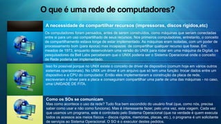 O que são os serviços nesta rede? Troca de mensagens Compartilhamento de arquivos Comunicação multimídia      Existem Serviços especializados em cada modalidade de comunicação entre as pessoas usando o computador como meio. Podemos escrever uma mensagem e esta mensagem ficar aguardando até que o destinatário da mensagem conecte o computador em uma rede e receba a mensagem. De modo análogo como funciona o nosso Correio do mundo real, o Correio Eletrônico funciona com mais potencial de transmitir mensagens, pois tem a rapidez como maior qualidade.     Existem situações onde desejamos que um arquivo que está em nosso disco rígido seja acessado por mais de uma pessoa, mas não temos como deixar nosso computador conectado 24 horas por dia em uma rede. Para estas situações, pode ser interessante deixar nosso arquivo em algum computador que esteja conectado permanentemente na rede. E deste computador disponível, podemos disponibilizar nossos arquivos.    O avanço dos computadores permitiu a combinação de uma infinidade de formatos de arquivos, com finalidades diferentes e se apresentando de várias formas. Sons, imagens em movimento ou em fotos, tudo pode ser visto em uma telinha de computador. Estas formas tentam aproximar o computador da forma como nos comunicamos, usando todos os nossos sentidos. 