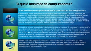 O que são os serviços nesta rede? Comunicação on-lineEstrutura física da rede     Uma alternativa interessante de comunicação é apresentada em um serviço de comunicação dita on-line, que se estabelece quando dois ou mais usuários estão conectados em uma rede e usam um serviço de comunicação on-line, onde eles podem “conversar” via teclado (utilizando caracteres ASC II). Existe uma infinidade de serviços que realizam esta função, entre eles os mais consagrados são o ICQ e o MSN.     A estrutura física de uma rede depende de muitos fatores, desde a localização dos equipamentos, distância ente um ponto e outro, até o volume de dados/informações que irá transitar por esta rede. De um modo geral, podemos dizer que são necessários os seguintes itens: computadores, cabos, placas, modems, linhas telefônicas, hub, protocolos de dados, etc..........