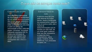 Outros protocolosÉ importante salientar que, para cada tipo de recurso disponível pela Internet, também existe um protocolo de comunicação específico, além do TCP/IP.TelnetHTTPFTP – File Transfer ProtocolÉ um protocolo que permite o logon em máquinas remotas. Você passa a utilizar a máquina remota para realizar o processamento. No Windows  existe o RAS (Remote Access Service,- Serviço de Acesso Remoto), atualmente  este serviço é conhecido Área de Trabalho Remota.HTTP significa HyperText Transfer Protocol - Protocolo de Transferência de Hipertexto. O HTTP é o protocolo usado para a transmissão de dados no sistema World-Wide Web. Cada vez que você aciona um link, seu navegador realiza uma comunicação com um servidor da Web através deste protocolo.O FTP ou Protocolo de Transferência de Arquivos é um aplicativo tradicional para receber ou enviar arquivos pela Rede. Ele permite apenas a troca de arquivos entre computadores, ou seja, você não consegue executar aplicativos no computador conectado (diferentemente do  Telnet). O FTP utiliza programas cliente-servidor para comunicação. 