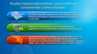 Hardware: Os dispositivos físicos, o que podemos tocar (circuitos integrados, placas de circuito impresso, cabos, fontes de alimentação, memórias,dispositivos de entrada e saída (I/O).Software: As partes lógicas, a parte de programação (algoritmos e sua representação computacional [programas])A arquitetura básica de qualquer computador, seja um PC, um Macintosh ou mesmo um computador de grande porte, é formado por 5 componentes básicos: o processador, a memória RAM,o disco rígido, dispositivos de entrada e saída e software.Noções básicas elementares, para podermos compreender o tema proposto.