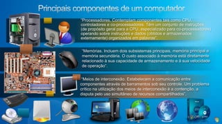 Principais componentes de um computador“Processadores. Contemplam componentes tais como CPU, controladores e co-processadores. Têm um conjunto de instruções (de propósito geral para a CPU, especializado para co-processadores) operando sobre instruções e dados (obtidos e armazenados externamente) organizados em palavras”.“Memórias. Incluem dois subsistemas principais, memória principal e memória secundária. O custo associado à memória está diretamente relacionado à sua capacidade de armazenamento e à sua velocidade de operação”. “Meios de interconexão. Estabelecem a comunicação entre componentes através de barramentos sob seu controle. Um problema crítico na utilização dos meios de interconexão é a contenção, a disputa pelo uso simultâneo de recursos compartilhados”.