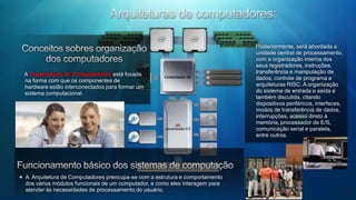 Arquiteturas de computadores:  Posteriormente, será abordada a unidade central de processamento, com a organização interna dos seus registradores, instruções, transferência e manipulação de dados, controle de programa e arquiteturas RISC. A organização do sistema de entrada e saída é também discutida, citando dispositivos periféricos, interfaces, modos de transferência de dados, interrupções, acesso direto à memória, processador de E/S, comunicação serial e paralela, entre outros.Conceitos sobres organização dos computadoresA Organização de Computadores está focada na forma com que os componentes de hardware estão interconectados para formar um sistema computacional.Funcionamento básico dos sistemas de computaçãoA  Arquitetura de Computadores preocupa-se com a estrutura e comportamento dos vários módulos funcionais de um computador, e como eles interagem para atender às necessidades de processamento do usuário.