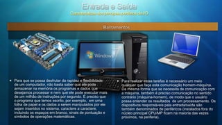 Entrada e SaídaCaracterísticas dos principais periférios de I/OBarramentosPara que se possa desfrutar da rapidez e flexibilidade de um computador, não basta saber que ele pode armazenar na memória os programas e dados que desejamos processar e nem que ele pode executar mais de um milhão de instruções por segundo. É preciso que o programa que temos escrito, por exemplo,  em uma folha de papel e os dados a serem manipulados por ele sejam inseridos no sistema, caractere a caractere, incluindo os espaços em branco, sinais de pontuação e símbolos de operações matemáticas.Para realizar estas tarefas é necessário um meio qualquer que faça esta comunicação homem-máquina. Da mesma forma que se necessita de comunicação com a máquina, também é preciso comunicação no sentido contrário (máquina-homem), de modo que o usuário possa entender os resultados  de um processamento. Os dispositivos responsáveis pela entrada/saída são também denominados de periféricos (instalados fora do núcleo principal CPU/MP ficam na maioria das vezes próximos, na periferia).