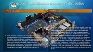 Conexões de periféricos de entrada e saída padrões Porta paralelaAs portas seriais realizam a comunicação serial, enviando os dados bit a bit ao invés de palavra por palavra. Isso faz com que a comunicação seja mais lenta e propensa a erros, por outro lado, menos fios são necessários para ligar transmissor e receptor e a distância entre eles pode ser grande. Existem dois tipos de comunicação serial: síncrona e assíncrona. No primeiro tipo há um canal para transmissão de dados e um para o sincronismo, que mostra ao receptor onde começa e termina cada conjunto de dados que está sendo transmitido no canal de dados. Na comunicação assíncrona, utilizada nos computadores, o mesmo canal que transmite os dados é responsável pelo sincronismo, enviando sinais de início e fim do conjunto de dados. Porta paralela permite que dados saiam do micro diretamente para um dispositivo externo byte a byte. Ela utiliza a comunicação paralela, que apesar de ser extremamente rápida e segura, está sujeita a ruídos; deste modo não pode usada para comunicar dispositivos muito longe um do outro. A porta paralela tradicional é unidirecional, permitindo apenas que dados sejam enviados pelo micro ao periférico.  Portas seriais 