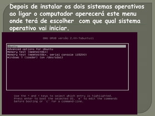 Depois de instalar os dois sistemas operativos
ao ligar o computador aperecerá este menu
onde terá de escolher com que qual sistema
operativo vai iniciar.
 