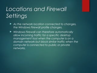 Locations and Firewall
Settings
 As the network location connected to changes,
the Windows Firewall profile changes.
 Windows Firewall can therefore automatically
allow incoming traffic for a specific desktop
management tool when the computer is on a
domain network but block similar traffic when the
computer is connected to public or private
networks.
 