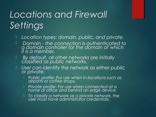 Locations and Firewall
Settings
 Location types: domain, public, and private.
 Domain - the connection is authenticated to
a domain controller for the domain of which
it is a member.
 By default, all other networks are initially
classified as public networks.
 User can identify the network as either public
or private.
 Public profile: For use when in locations such as
airports or coffee shops.
 Private profile: For use when connected at a
home or office and behind an edge device.
 To classify a network as a private network, the
user must have administrator credentials.
 