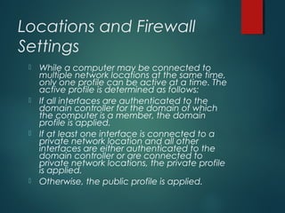 Locations and Firewall
Settings
 While a computer may be connected to
multiple network locations at the same time,
only one profile can be active at a time. The
active profile is determined as follows:
 If all interfaces are authenticated to the
domain controller for the domain of which
the computer is a member, the domain
profile is applied.
 If at least one interface is connected to a
private network location and all other
interfaces are either authenticated to the
domain controller or are connected to
private network locations, the private profile
is applied.
 Otherwise, the public profile is applied.
 