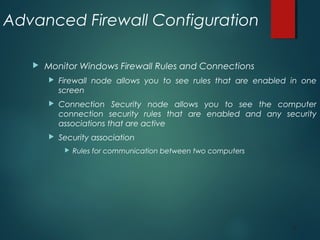 30
Advanced Firewall Configuration
 Monitor Windows Firewall Rules and Connections
 Firewall node allows you to see rules that are enabled in one
screen
 Connection Security node allows you to see the computer
connection security rules that are enabled and any security
associations that are active
 Security association
 Rules for communication between two computers
 