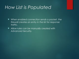 How List is Populated
 When enabled connection sends a packet, the
firewall creates an entry in the list for response
traffic.
 Allow rules can be manually created with
Advanced Security.
 