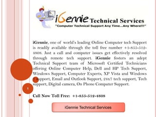 iGennie, one of world’s leading Online Computer tech Support
    is readily available through the toll free number +1-855-512-
    4808. Just a call and computer issues get effectively resolved
    through remote tech support. iGennie fosters an adept
    Technical Support team of Microsoft Certified Technicians
    offering Online Computer Help, Dell and HP Tech Support,
    Windows Support, Computer Experts, XP Vista and Windows
    7 support, Email and Outlook Support, 24x7 tech support, Tech
    support, Digital camera, On Phone Computer Support.
1

    Call Now Toll Free: +1-855-512-4808

                     iGennie Technical Services
 