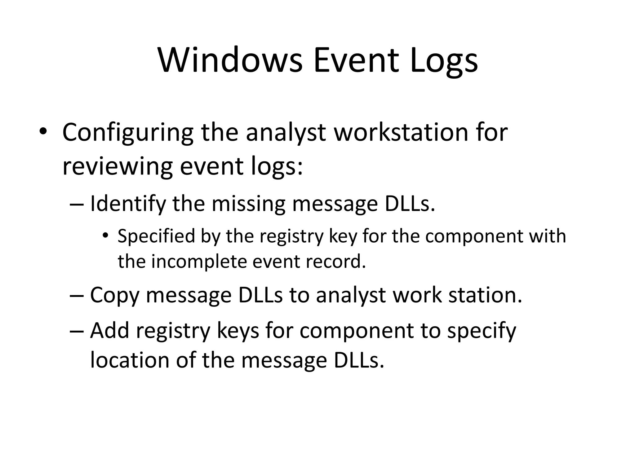 Windows Event Logs
• Configuring the analyst workstation for
  reviewing event logs:
  – Identify the missing message DLLs.
     • Specified by the registry key for the component with
       the incomplete event record.
  – Copy message DLLs to analyst work station.
  – Add registry keys for component to specify
    location of the message DLLs.
 