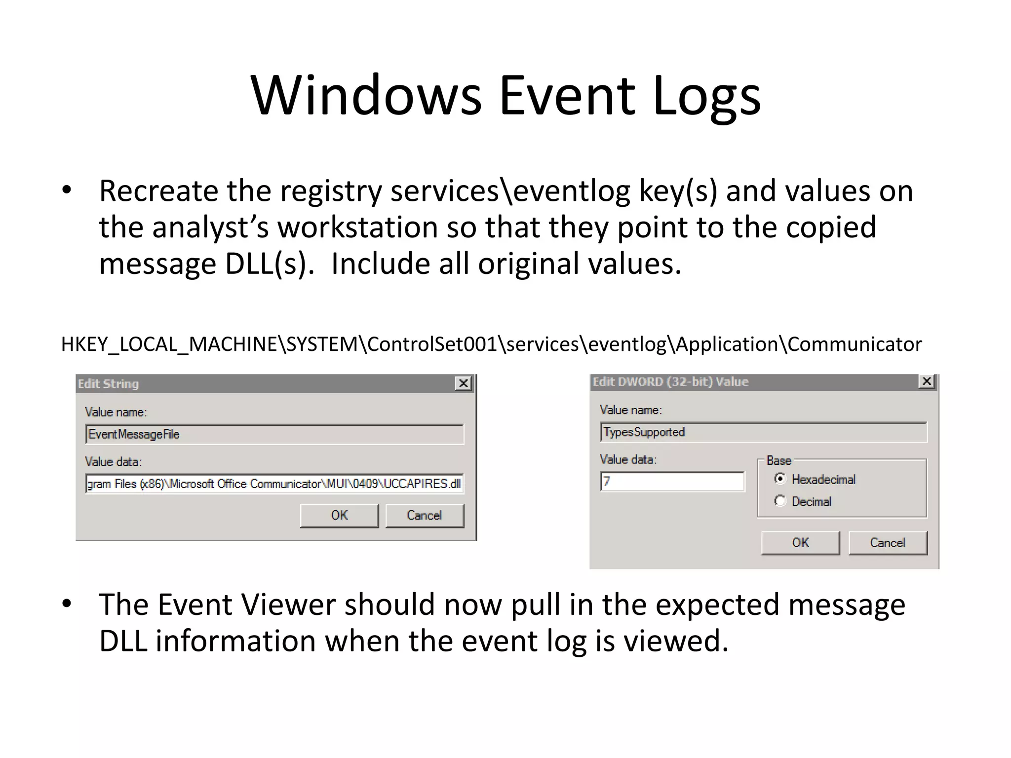Windows Event Logs
• Recreate the registry serviceseventlog key(s) and values on
  the analyst’s workstation so that they point to the copied
  message DLL(s). Include all original values.

HKEY_LOCAL_MACHINESYSTEMControlSet001serviceseventlogApplicationCommunicator




• The Event Viewer should now pull in the expected message
  DLL information when the event log is viewed.
 