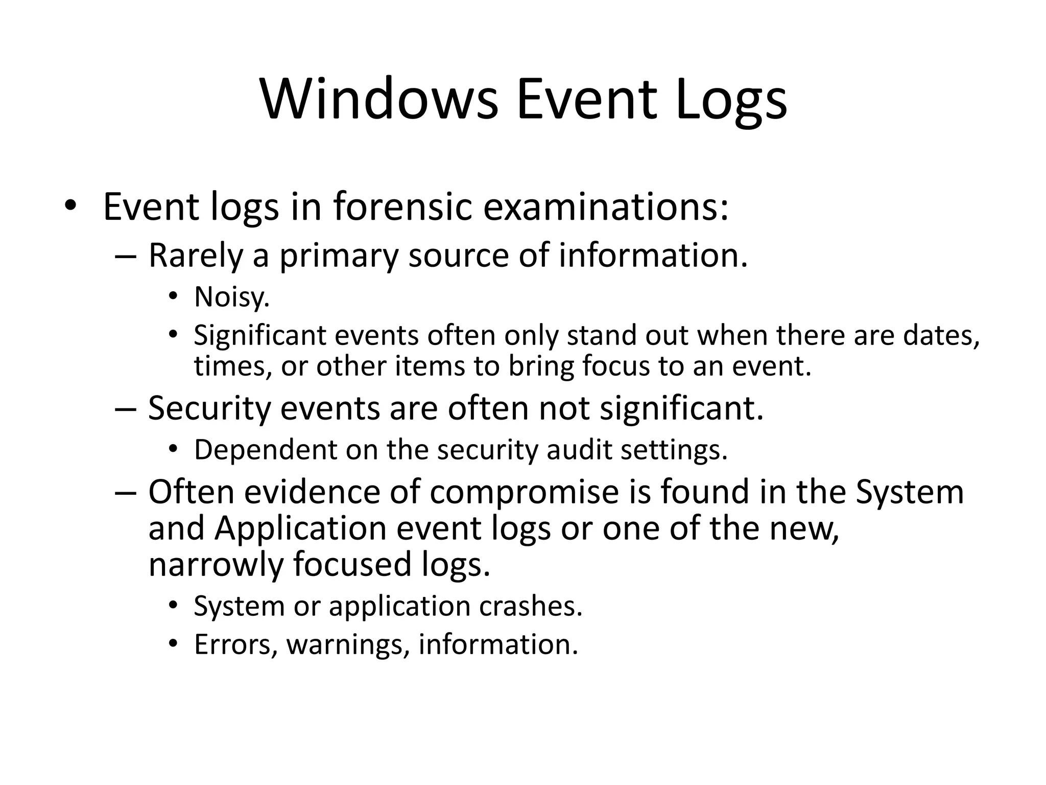 Windows Event Logs
• Event logs in forensic examinations:
  – Rarely a primary source of information.
     • Noisy.
     • Significant events often only stand out when there are dates,
       times, or other items to bring focus to an event.
  – Security events are often not significant.
     • Dependent on the security audit settings.
  – Often evidence of compromise is found in the System
    and Application event logs or one of the new,
    narrowly focused logs.
     • System or application crashes.
     • Errors, warnings, information.
 