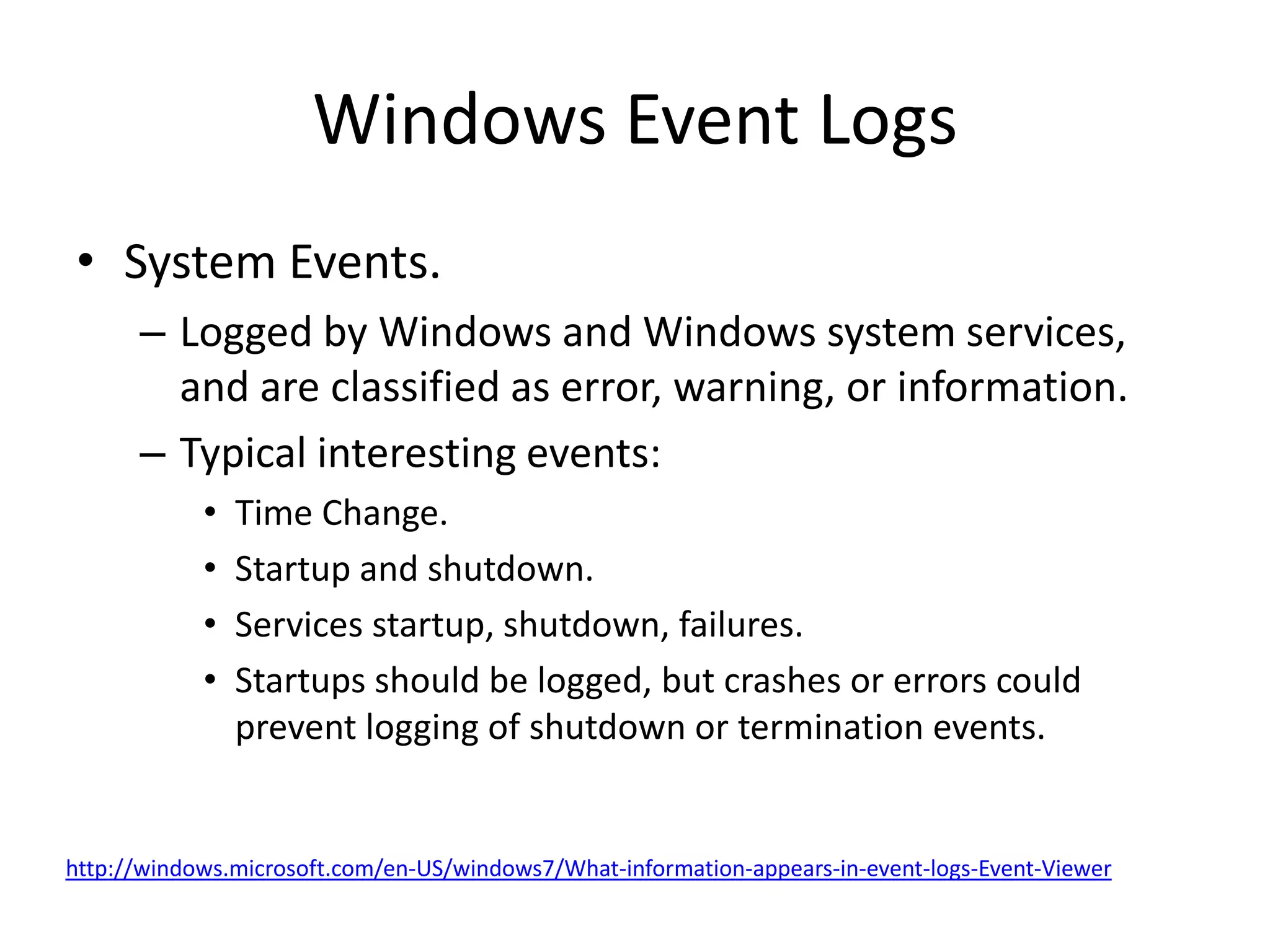 Windows Event Logs
• System Events.
      – Logged by Windows and Windows system services,
        and are classified as error, warning, or information.
      – Typical interesting events:
            •   Time Change.
            •   Startup and shutdown.
            •   Services startup, shutdown, failures.
            •   Startups should be logged, but crashes or errors could
                prevent logging of shutdown or termination events.


http://windows.microsoft.com/en-US/windows7/What-information-appears-in-event-logs-Event-Viewer
 