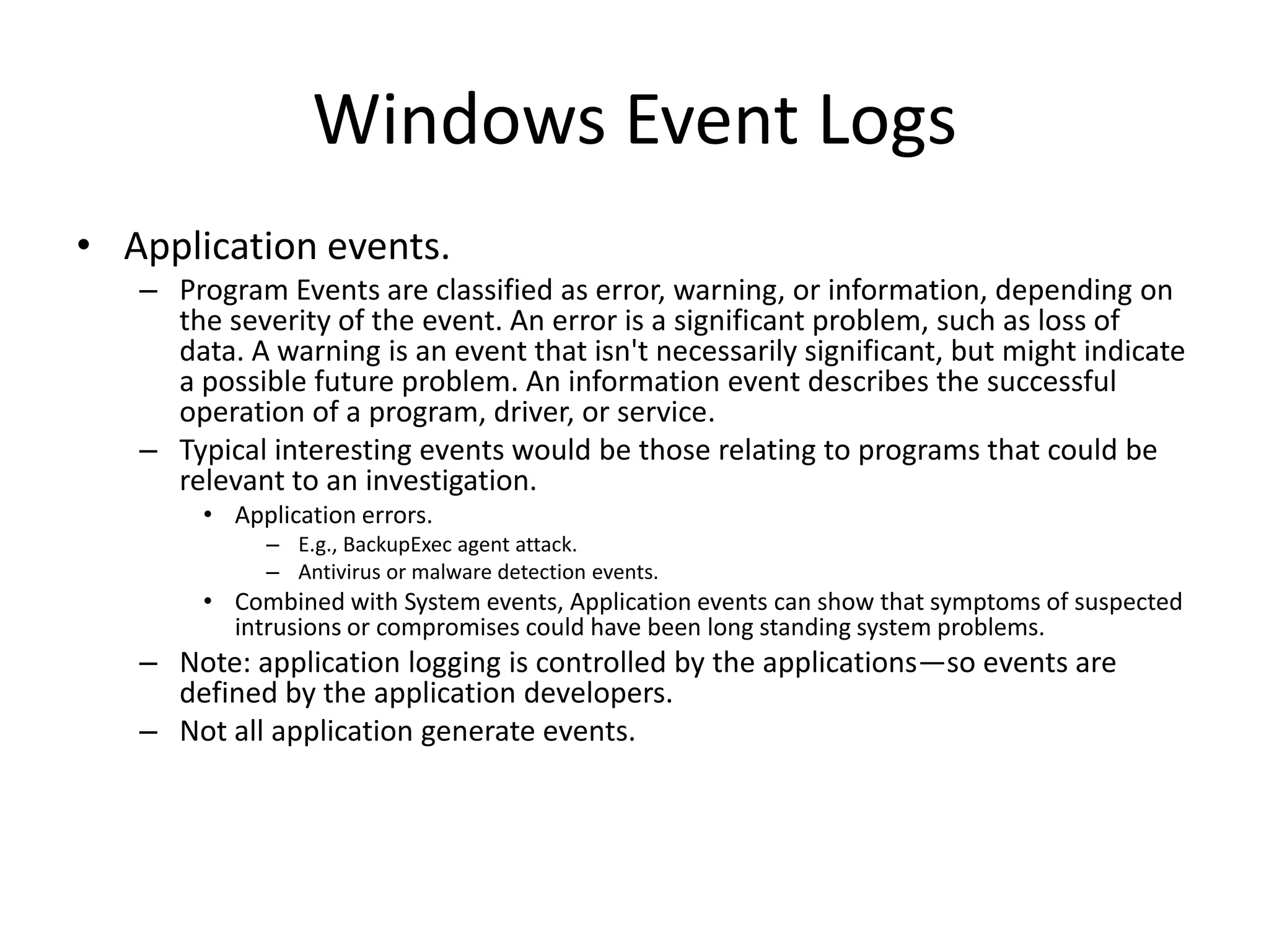 Windows Event Logs
• Application events.
   – Program Events are classified as error, warning, or information, depending on
     the severity of the event. An error is a significant problem, such as loss of
     data. A warning is an event that isn't necessarily significant, but might indicate
     a possible future problem. An information event describes the successful
     operation of a program, driver, or service.
   – Typical interesting events would be those relating to programs that could be
     relevant to an investigation.
        • Application errors.
             – E.g., BackupExec agent attack.
             – Antivirus or malware detection events.
        • Combined with System events, Application events can show that symptoms of suspected
          intrusions or compromises could have been long standing system problems.
   – Note: application logging is controlled by the applications—so events are
     defined by the application developers.
   – Not all application generate events.
 