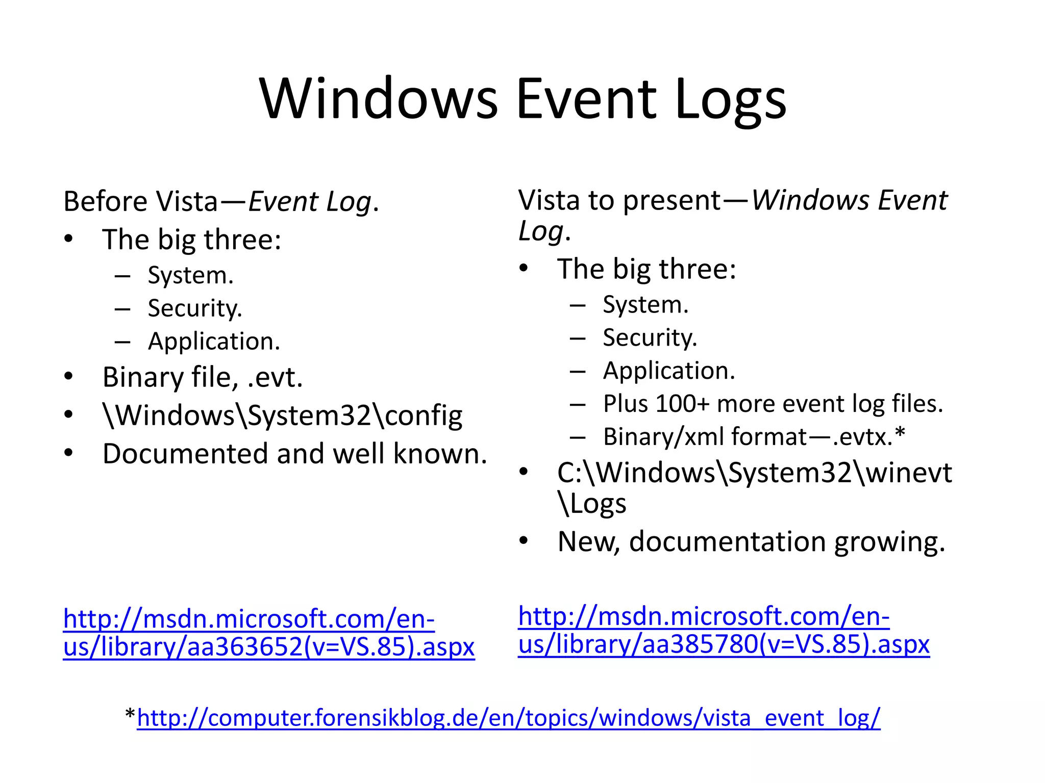 Windows Event Logs
Before Vista—Event Log.               Vista to present—Windows Event
• The big three:                      Log.
    – System.                         • The big three:
    – Security.                            –   System.
    – Application.                         –   Security.
• Binary file, .evt.                       –   Application.
• WindowsSystem32config                 –   Plus 100+ more event log files.
                                           –   Binary/xml format—.evtx.*
• Documented and well known.
                                      • C:WindowsSystem32winevt
                                        Logs
                                      • New, documentation growing.

http://msdn.microsoft.com/en-         http://msdn.microsoft.com/en-
us/library/aa363652(v=VS.85).aspx     us/library/aa385780(v=VS.85).aspx

    *http://computer.forensikblog.de/en/topics/windows/vista_event_log/
 