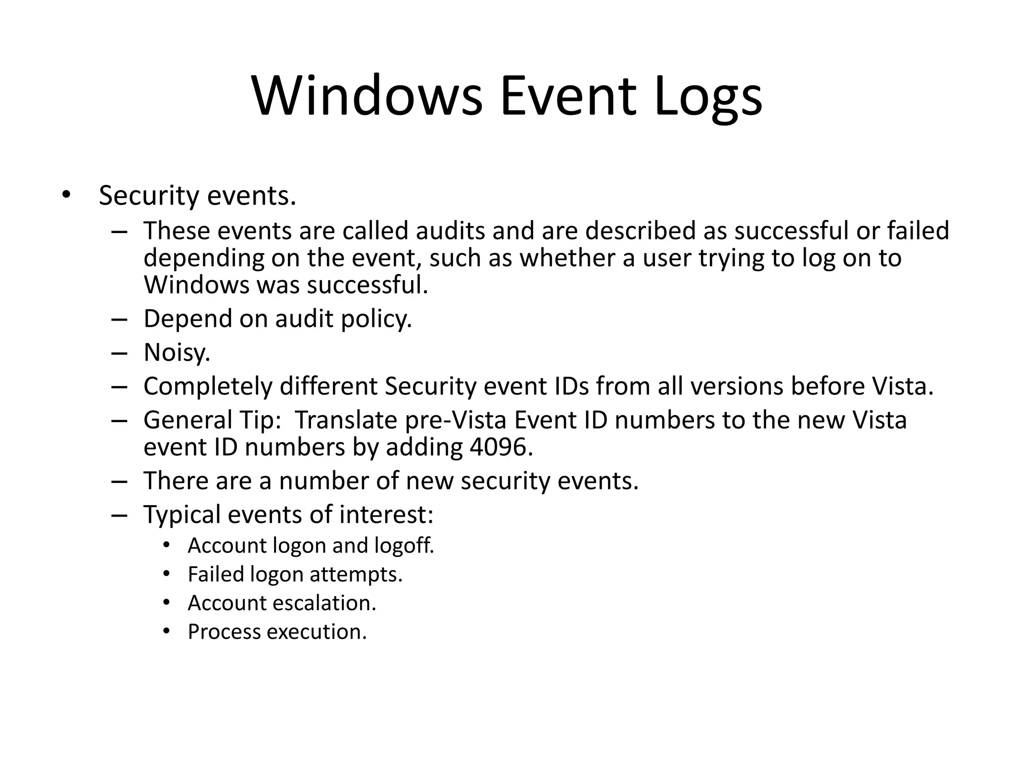 Windows Event Logs
• Security events.
   – These events are called audits and are described as successful or failed
     depending on the event, such as whether a user trying to log on to
     Windows was successful.
   – Depend on audit policy.
   – Noisy.
   – Completely different Security event IDs from all versions before Vista.
   – General Tip: Translate pre-Vista Event ID numbers to the new Vista
     event ID numbers by adding 4096.
   – There are a number of new security events.
   – Typical events of interest:
       •   Account logon and logoff.
       •   Failed logon attempts.
       •   Account escalation.
       •   Process execution.
 