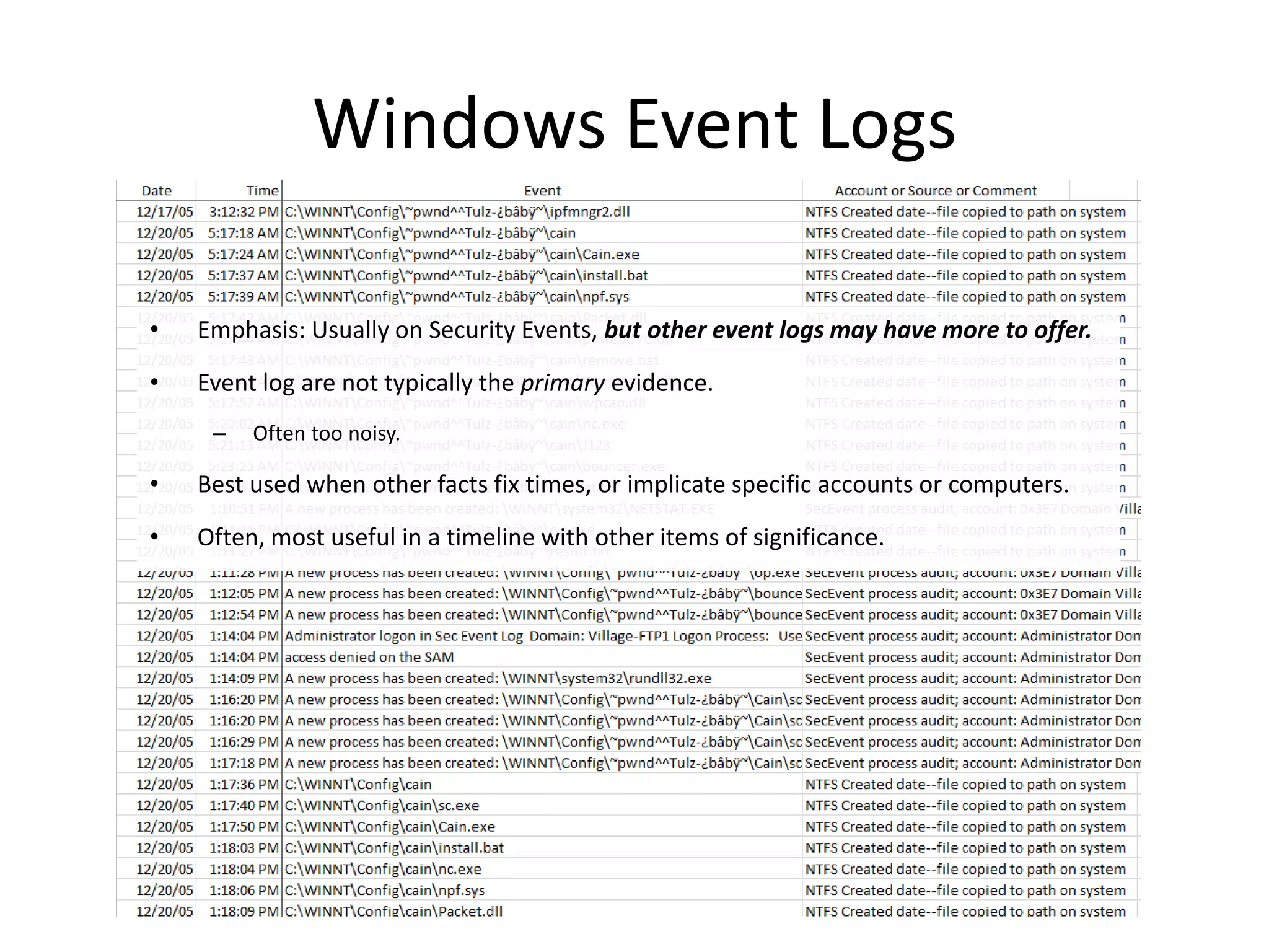 Windows Event Logs

•   Emphasis: Usually on Security Events, but other event logs may have more to offer.

•   Event log are not typically the primary evidence.
     –   Often too noisy.

•   Best used when other facts fix times, or implicate specific accounts or computers.

•   Often, most useful in a timeline with other items of significance.
 