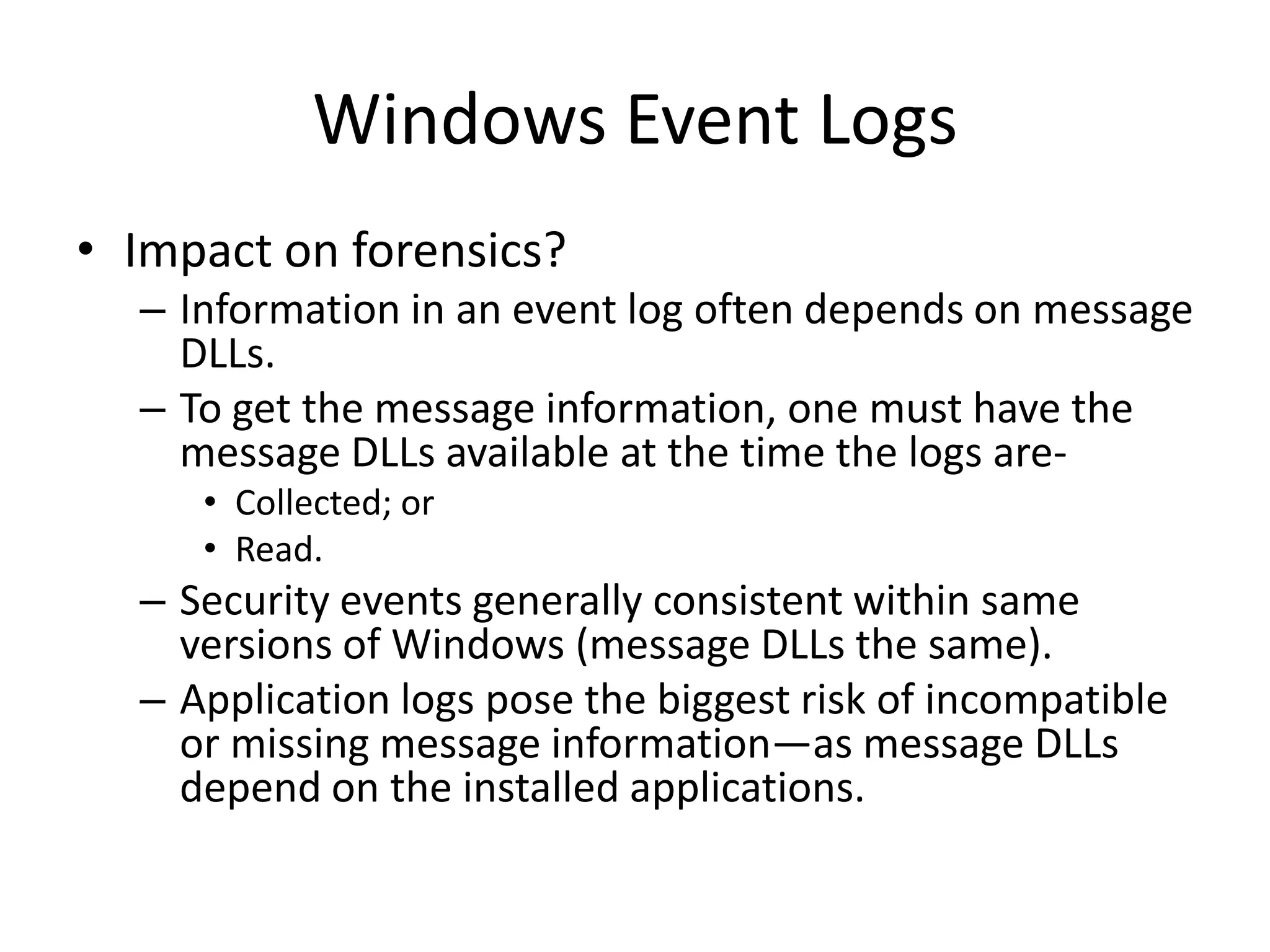 Windows Event Logs
• Impact on forensics?
  – Information in an event log often depends on message
    DLLs.
  – To get the message information, one must have the
    message DLLs available at the time the logs are-
     • Collected; or
     • Read.
  – Security events generally consistent within same
    versions of Windows (message DLLs the same).
  – Application logs pose the biggest risk of incompatible
    or missing message information—as message DLLs
    depend on the installed applications.
 