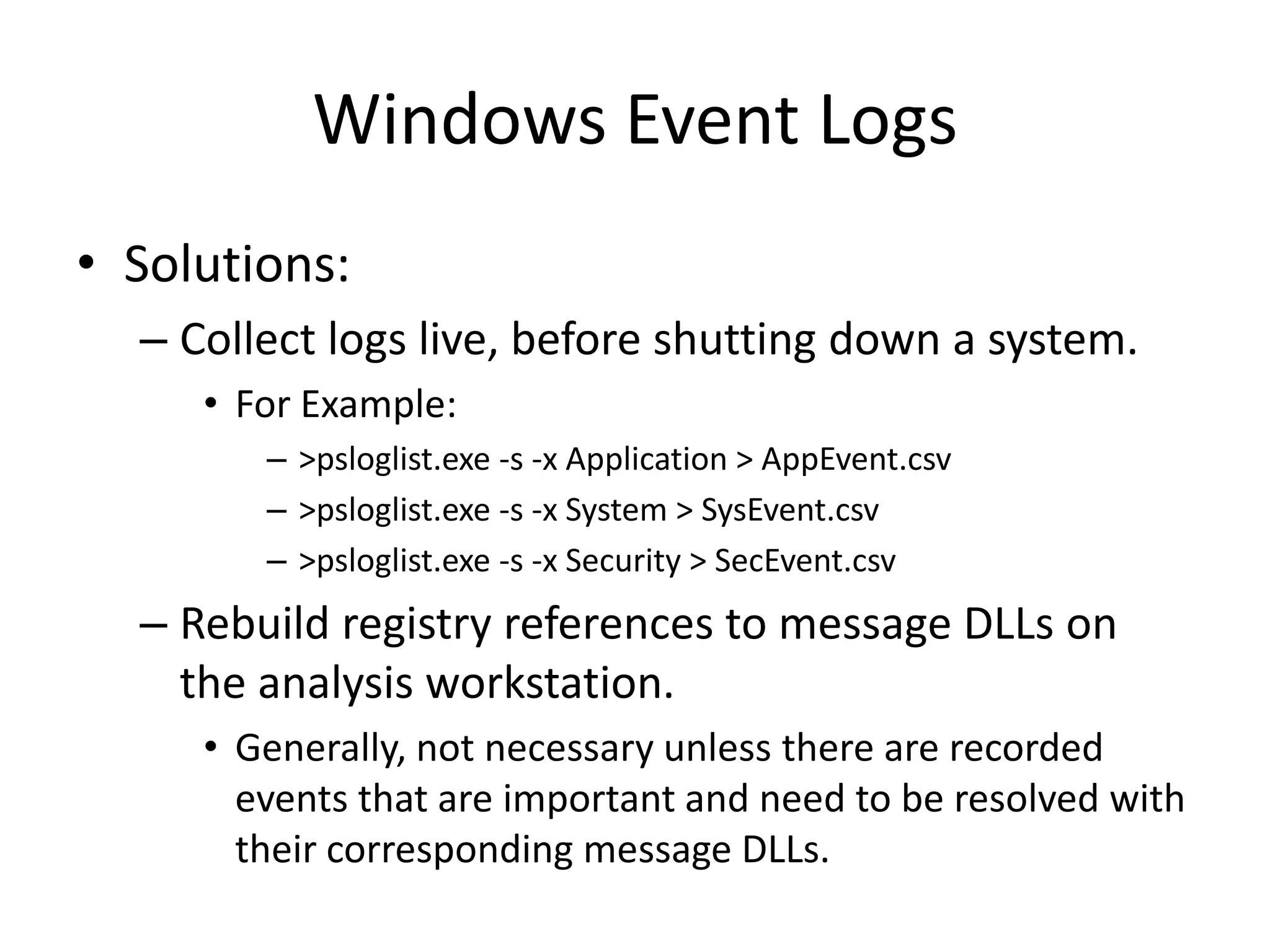 Windows Event Logs
• Solutions:
  – Collect logs live, before shutting down a system.
     • For Example:
        – >psloglist.exe -s -x Application > AppEvent.csv
        – >psloglist.exe -s -x System > SysEvent.csv
        – >psloglist.exe -s -x Security > SecEvent.csv
  – Rebuild registry references to message DLLs on
    the analysis workstation.
     • Generally, not necessary unless there are recorded
       events that are important and need to be resolved with
       their corresponding message DLLs.
 