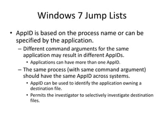 Windows 7 Jump Lists
• AppID is based on the process name or can be
specified by the application.
– Different command arguments for the same
application may result in different AppIDs.
• Applications can have more than one AppID.
– The same process (with same command argument)
should have the same AppID across systems.
• AppID can be used to identify the application owning a
destination file.
• Permits the investigator to selectively investigate destination
files.
 