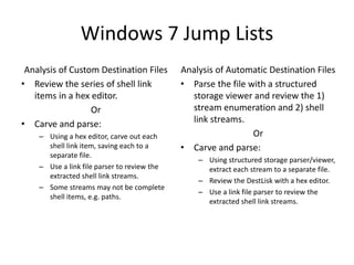 Windows 7 Jump Lists
Analysis of Custom Destination Files
• Review the series of shell link
items in a hex editor.
Or
• Carve and parse:
– Using a hex editor, carve out each
shell link item, saving each to a
separate file.
– Use a link file parser to review the
extracted shell link streams.
– Some streams may not be complete
shell items, e.g. paths.
Analysis of Automatic Destination Files
• Parse the file with a structured
storage viewer and review the 1)
stream enumeration and 2) shell
link streams.
Or
• Carve and parse:
– Using structured storage parser/viewer,
extract each stream to a separate file.
– Review the DestLisk with a hex editor.
– Use a link file parser to review the
extracted shell link streams.
 