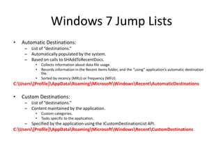 Windows 7 Jump Lists
• Automatic Destinations:
– List of “destinations.”
– Automatically populated by the system.
– Based on calls to SHAddToRecentDocs.
• Collects information about data file usage.
• Records information in the Recent Items folder, and the “using” application’s automatic destination
file.
• Sorted by recency (MRU) or frequency (MFU).
C:Users[Profile]AppDataRoamingMicrosoftWindowsRecentAutomaticDestinations
• Custom Destinations:
– List of “destinations.”
– Content maintained by the application.
• Custom categories.
• Tasks specific to the application.
– Specified by the application using the ICustomDestinationList API.
C:Users[Profile]AppDataRoamingMicrosoftWindowsRecentCustomDestinations
 