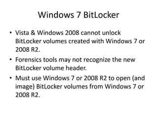 Windows 7 BitLocker
• Vista & Windows 2008 cannot unlock
BitLocker volumes created with Windows 7 or
2008 R2.
• Forensics tools may not recognize the new
BitLocker volume header.
• Must use Windows 7 or 2008 R2 to open (and
image) BitLocker volumes from Windows 7 or
2008 R2.
 