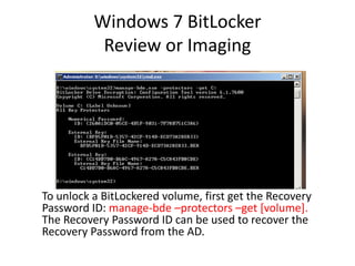 Windows 7 BitLocker
Review or Imaging
To unlock a BitLockered volume, first get the Recovery
Password ID: manage-bde –protectors –get [volume].
The Recovery Password ID can be used to recover the
Recovery Password from the AD.
 
