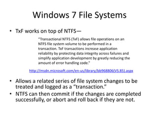 Windows 7 File Systems
• TxF works on top of NTFS—
• Allows a related series of file system changes to be
treated and logged as a “transaction.”
• NTFS can then commit if the changes are completed
successfully, or abort and roll back if they are not.
“Transactional NTFS (TxF) allows file operations on an
NTFS file system volume to be performed in a
transaction. TxF transactions increase application
reliability by protecting data integrity across failures and
simplify application development by greatly reducing the
amount of error handling code.”
http://msdn.microsoft.com/en-us/library/bb968806(VS.85).aspx
 