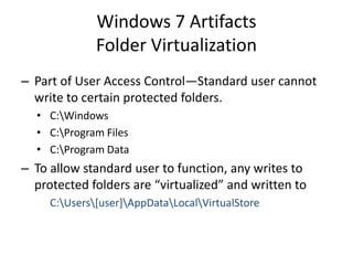 Windows 7 Artifacts
Folder Virtualization
– Part of User Access Control—Standard user cannot
write to certain protected folders.
• C:Windows
• C:Program Files
• C:Program Data
– To allow standard user to function, any writes to
protected folders are “virtualized” and written to
C:Users[user]AppDataLocalVirtualStore
 
