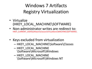 Windows 7 Artifacts
Registry Virtualization
• Virtualize
(HKEY_LOCAL_MACHINESOFTWARE)
• Non-administrator writes are redirect to:
HKEY_CURRENT_USERSoftwareClassesVirtualStoreMACHINESOFTWARE
• Keys excluded from virtualization
– HKEY_LOCAL_MACHINESoftwareClasses
– HKEY_LOCAL_MACHINE
SoftwareMicrosoftWindows
– HKEY_LOCAL_MACHINE
SoftwareMicrosoftWindows NT
 