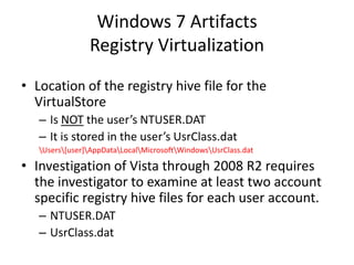 Windows 7 Artifacts
Registry Virtualization
• Location of the registry hive file for the
VirtualStore
– Is NOT the user’s NTUSER.DAT
– It is stored in the user’s UsrClass.dat
Users[user]AppDataLocalMicrosoftWindowsUsrClass.dat
• Investigation of Vista through 2008 R2 requires
the investigator to examine at least two account
specific registry hive files for each user account.
– NTUSER.DAT
– UsrClass.dat
 