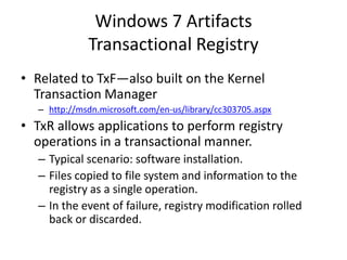 Windows 7 Artifacts
Transactional Registry
• Related to TxF—also built on the Kernel
Transaction Manager
– http://msdn.microsoft.com/en-us/library/cc303705.aspx
• TxR allows applications to perform registry
operations in a transactional manner.
– Typical scenario: software installation.
– Files copied to file system and information to the
registry as a single operation.
– In the event of failure, registry modification rolled
back or discarded.
 