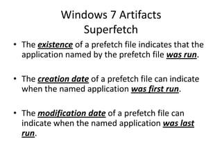 Windows 7 Artifacts
Superfetch
• The existence of a prefetch file indicates that the
application named by the prefetch file was run.
• The creation date of a prefetch file can indicate
when the named application was first run.
• The modification date of a prefetch file can
indicate when the named application was last
run.
 