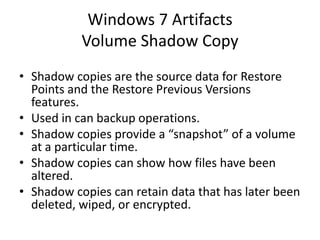 Windows 7 Artifacts
Volume Shadow Copy
• Shadow copies are the source data for Restore
Points and the Restore Previous Versions
features.
• Used in can backup operations.
• Shadow copies provide a “snapshot” of a volume
at a particular time.
• Shadow copies can show how files have been
altered.
• Shadow copies can retain data that has later been
deleted, wiped, or encrypted.
 