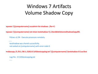 Windows 7 Artifacts
Volume Shadow Copy
>psexec [computername] vssadmin list shadows /for=C:
>psexec [computername] net share testshadow=.HarddiskVolumeShadowCopy20
PsExec v1.94 - Execute processes remotely
. . .
testshadow was shared successfully.
net exited on [computername] with error code 0.
>robocopy /S /R:1 /W:1 /LOG:D:VSStestcopylog.txt [computername] testshadow D:vssTest
Log File : D:VSStestcopylog.txt
. . .
 