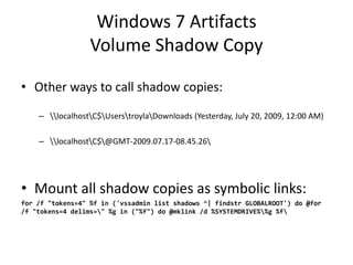 Windows 7 Artifacts
Volume Shadow Copy
• Other ways to call shadow copies:
– localhostC$UserstroylaDownloads (Yesterday, July 20, 2009, 12:00 AM)
– localhostC$@GMT-2009.07.17-08.45.26
• Mount all shadow copies as symbolic links:
for /f "tokens=4" %f in ('vssadmin list shadows ^| findstr GLOBALROOT') do @for
/f "tokens=4 delims=" %g in ("%f") do @mklink /d %SYSTEMDRIVE%%g %f
 