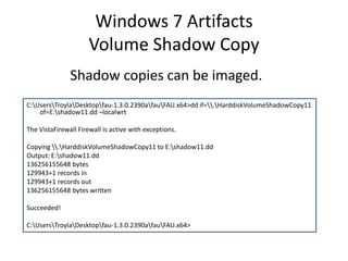 Windows 7 Artifacts
Volume Shadow Copy
C:UsersTroylaDesktopfau-1.3.0.2390afauFAU.x64>dd if=.HarddiskVolumeShadowCopy11
of=E:shadow11.dd –localwrt
The VistaFirewall Firewall is active with exceptions.
Copying .HarddiskVolumeShadowCopy11 to E:shadow11.dd
Output: E:shadow11.dd
136256155648 bytes
129943+1 records in
129943+1 records out
136256155648 bytes written
Succeeded!
C:UsersTroylaDesktopfau-1.3.0.2390afauFAU.x64>
Shadow copies can be imaged.
 